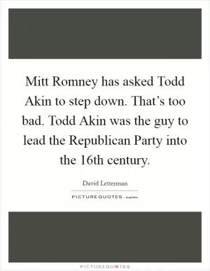 Mitt Romney has asked Todd Akin to step down. That’s too bad. Todd Akin was the guy to lead the Republican Party into the 16th century Picture Quote #1