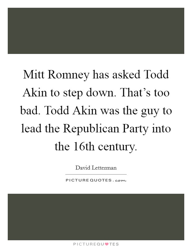 Mitt Romney has asked Todd Akin to step down. That's too bad. Todd Akin was the guy to lead the Republican Party into the 16th century Picture Quote #1