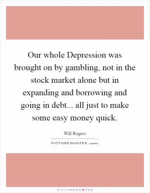 Our whole Depression was brought on by gambling, not in the stock market alone but in expanding and borrowing and going in debt... all just to make some easy money quick Picture Quote #1