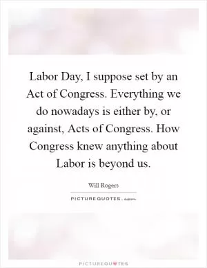 Labor Day, I suppose set by an Act of Congress. Everything we do nowadays is either by, or against, Acts of Congress. How Congress knew anything about Labor is beyond us Picture Quote #1