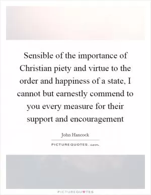 Sensible of the importance of Christian piety and virtue to the order and happiness of a state, I cannot but earnestly commend to you every measure for their support and encouragement Picture Quote #1