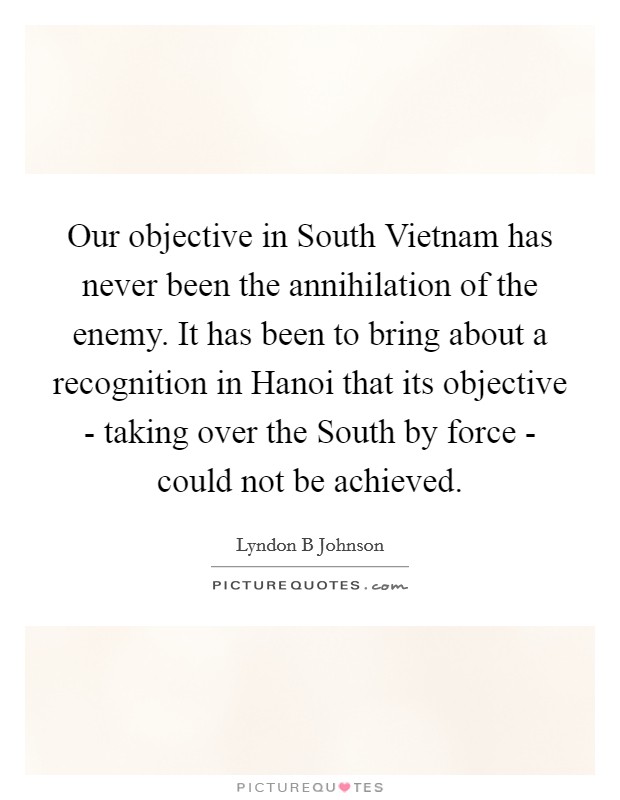 Our objective in South Vietnam has never been the annihilation of the enemy. It has been to bring about a recognition in Hanoi that its objective - taking over the South by force - could not be achieved Picture Quote #1