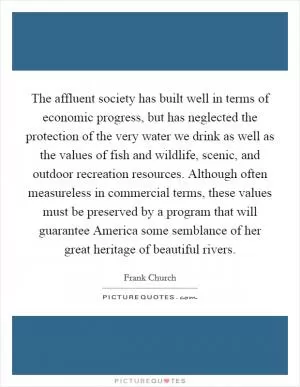 The affluent society has built well in terms of economic progress, but has neglected the protection of the very water we drink as well as the values of fish and wildlife, scenic, and outdoor recreation resources. Although often measureless in commercial terms, these values must be preserved by a program that will guarantee America some semblance of her great heritage of beautiful rivers Picture Quote #1