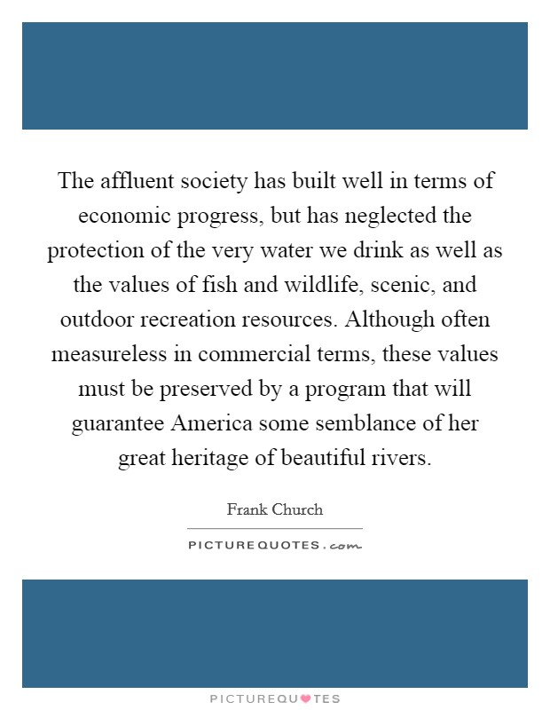 The affluent society has built well in terms of economic progress, but has neglected the protection of the very water we drink as well as the values of fish and wildlife, scenic, and outdoor recreation resources. Although often measureless in commercial terms, these values must be preserved by a program that will guarantee America some semblance of her great heritage of beautiful rivers Picture Quote #1