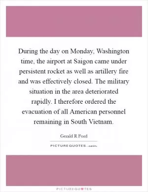 During the day on Monday, Washington time, the airport at Saigon came under persistent rocket as well as artillery fire and was effectively closed. The military situation in the area deteriorated rapidly. I therefore ordered the evacuation of all American personnel remaining in South Vietnam Picture Quote #1