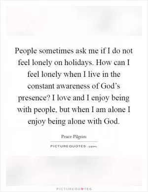 People sometimes ask me if I do not feel lonely on holidays. How can I feel lonely when I live in the constant awareness of God’s presence? I love and I enjoy being with people, but when I am alone I enjoy being alone with God Picture Quote #1