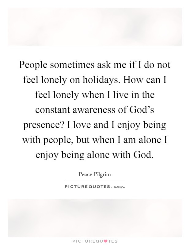 People sometimes ask me if I do not feel lonely on holidays. How can I feel lonely when I live in the constant awareness of God's presence? I love and I enjoy being with people, but when I am alone I enjoy being alone with God Picture Quote #1