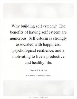 Why building self esteem?. The benefits of having self esteem are numerous. Self esteem is strongly associated with happiness, psychological resilience, and a motivating to live a productive and healthy life Picture Quote #1