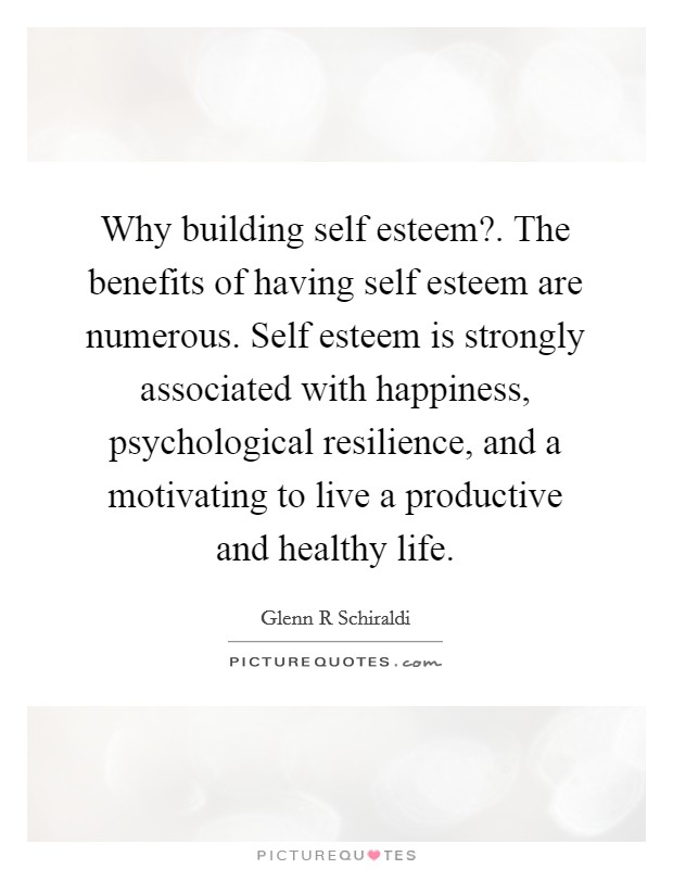 Why building self esteem?. The benefits of having self esteem are numerous. Self esteem is strongly associated with happiness, psychological resilience, and a motivating to live a productive and healthy life Picture Quote #1