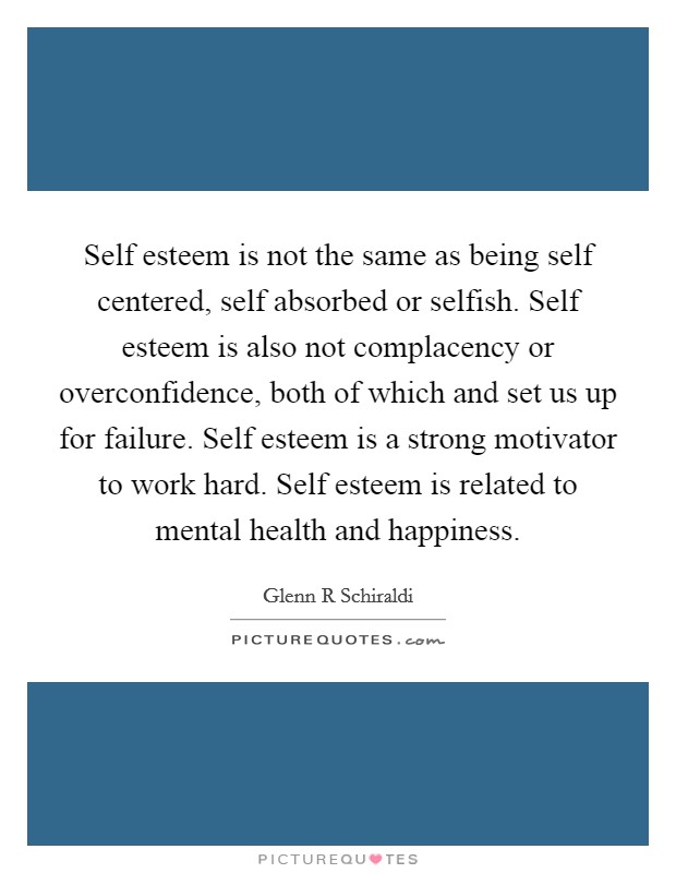 Self esteem is not the same as being self centered, self absorbed or selfish. Self esteem is also not complacency or overconfidence, both of which and set us up for failure. Self esteem is a strong motivator to work hard. Self esteem is related to mental health and happiness Picture Quote #1