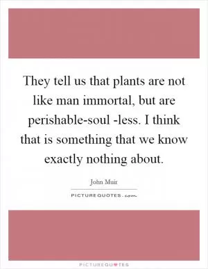 They tell us that plants are not like man immortal, but are perishable-soul -less. I think that is something that we know exactly nothing about Picture Quote #1