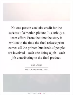 No one person can take credit for the success of a motion picture. It’s strictly a team effort. From the time the story is written to the time the final release print comes off the printer, hundreds of people are involved - each one doing a job - each job contributing to the final product Picture Quote #1