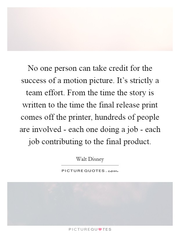 No one person can take credit for the success of a motion picture. It's strictly a team effort. From the time the story is written to the time the final release print comes off the printer, hundreds of people are involved - each one doing a job - each job contributing to the final product Picture Quote #1