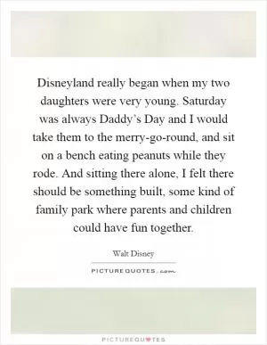 Disneyland really began when my two daughters were very young. Saturday was always Daddy’s Day and I would take them to the merry-go-round, and sit on a bench eating peanuts while they rode. And sitting there alone, I felt there should be something built, some kind of family park where parents and children could have fun together Picture Quote #1
