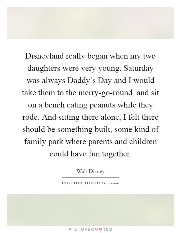 Disneyland really began when my two daughters were very young. Saturday was always Daddy's Day and I would take them to the merry-go-round, and sit on a bench eating peanuts while they rode. And sitting there alone, I felt there should be something built, some kind of family park where parents and children could have fun together Picture Quote #1