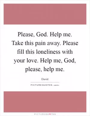Please, God. Help me. Take this pain away. Please fill this loneliness with your love. Help me, God, please, help me Picture Quote #1