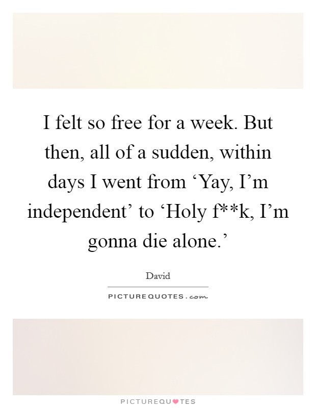I felt so free for a week. But then, all of a sudden, within days I went from ‘Yay, I'm independent' to ‘Holy f**k, I'm gonna die alone.' Picture Quote #1