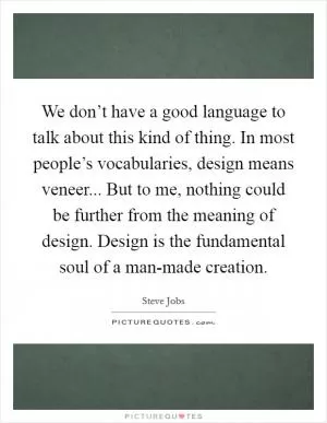 We don’t have a good language to talk about this kind of thing. In most people’s vocabularies, design means veneer... But to me, nothing could be further from the meaning of design. Design is the fundamental soul of a man-made creation Picture Quote #1
