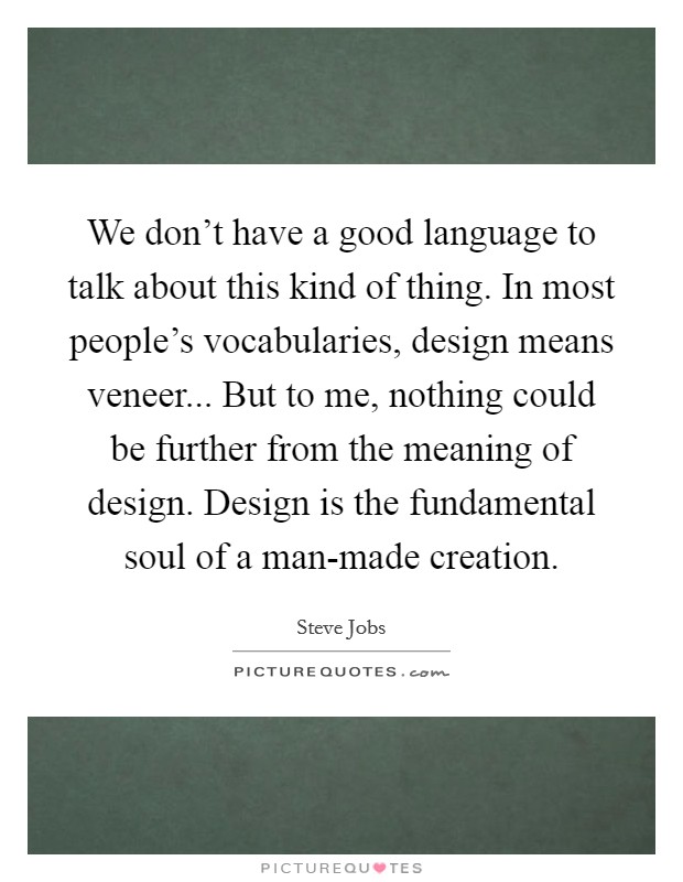 We don't have a good language to talk about this kind of thing. In most people's vocabularies, design means veneer... But to me, nothing could be further from the meaning of design. Design is the fundamental soul of a man-made creation Picture Quote #1