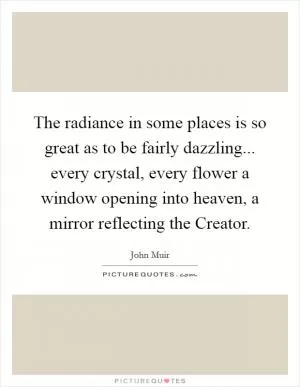 The radiance in some places is so great as to be fairly dazzling... every crystal, every flower a window opening into heaven, a mirror reflecting the Creator Picture Quote #1