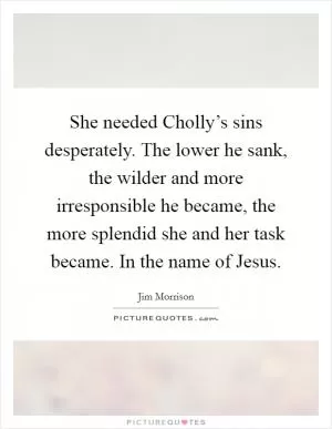 She needed Cholly’s sins desperately. The lower he sank, the wilder and more irresponsible he became, the more splendid she and her task became. In the name of Jesus Picture Quote #1