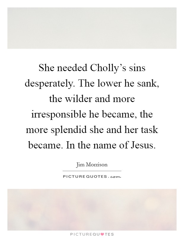 She needed Cholly's sins desperately. The lower he sank, the wilder and more irresponsible he became, the more splendid she and her task became. In the name of Jesus Picture Quote #1