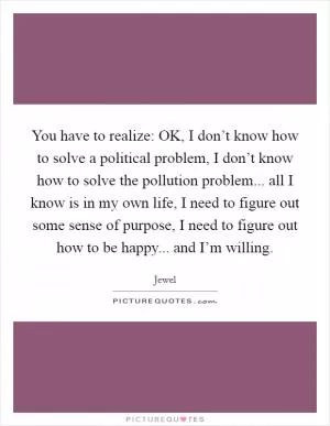 You have to realize: OK, I don’t know how to solve a political problem, I don’t know how to solve the pollution problem... all I know is in my own life, I need to figure out some sense of purpose, I need to figure out how to be happy... and I’m willing Picture Quote #1