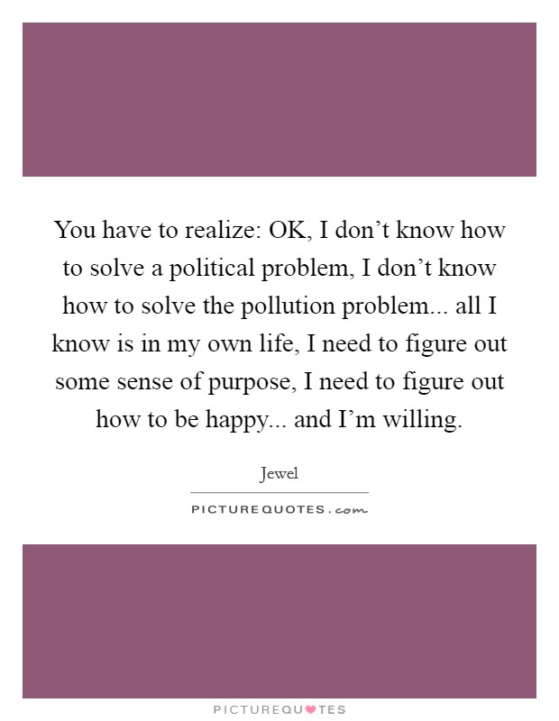 You have to realize: OK, I don't know how to solve a political problem, I don't know how to solve the pollution problem... all I know is in my own life, I need to figure out some sense of purpose, I need to figure out how to be happy... and I'm willing Picture Quote #1