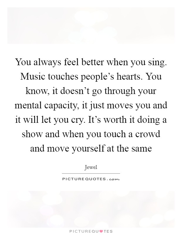 You always feel better when you sing. Music touches people’s hearts. You know, it doesn’t go through your mental capacity, it just moves you and it will let you cry. It’s worth it doing a show and when you touch a crowd and move yourself at the same Picture Quote #1