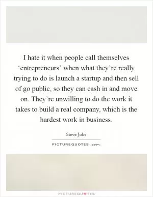 I hate it when people call themselves ‘entrepreneurs’ when what they’re really trying to do is launch a startup and then sell of go public, so they can cash in and move on. They’re unwilling to do the work it takes to build a real company, which is the hardest work in business Picture Quote #1
