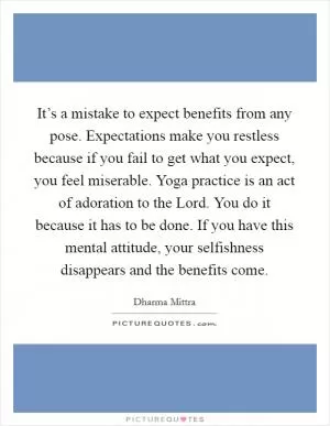 It’s a mistake to expect benefits from any pose. Expectations make you restless because if you fail to get what you expect, you feel miserable. Yoga practice is an act of adoration to the Lord. You do it because it has to be done. If you have this mental attitude, your selfishness disappears and the benefits come Picture Quote #1