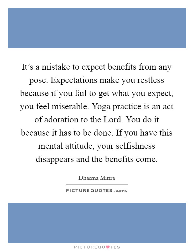 It's a mistake to expect benefits from any pose. Expectations make you restless because if you fail to get what you expect, you feel miserable. Yoga practice is an act of adoration to the Lord. You do it because it has to be done. If you have this mental attitude, your selfishness disappears and the benefits come Picture Quote #1