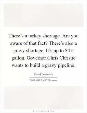 There’s a turkey shortage. Are you aware of that fact? There’s also a gravy shortage. It’s up to $4 a gallon. Governor Chris Christie wants to build a gravy pipeline Picture Quote #1