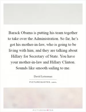 Barack Obama is putting his team together to take over the Administration. So far, he’s got his mother-in-law, who is going to be living with him, and they are talking about Hillary for Secretary of State. You have your mother-in-law and Hillary Clinton. Sounds like smooth sailing to me Picture Quote #1