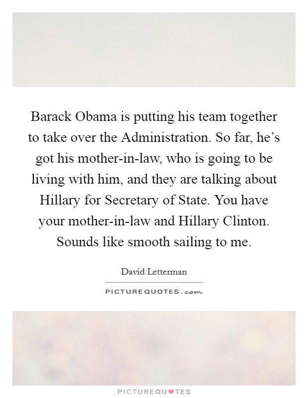 Barack Obama is putting his team together to take over the Administration. So far, he's got his mother-in-law, who is going to be living with him, and they are talking about Hillary for Secretary of State. You have your mother-in-law and Hillary Clinton. Sounds like smooth sailing to me Picture Quote #1