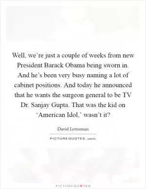Well, we’re just a couple of weeks from new President Barack Obama being sworn in. And he’s been very busy naming a lot of cabinet positions. And today he announced that he wants the surgeon general to be TV Dr. Sanjay Gupta. That was the kid on ‘American Idol,’ wasn’t it? Picture Quote #1