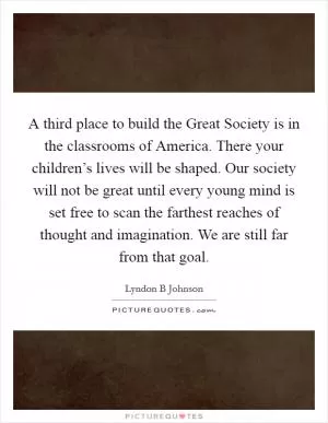 A third place to build the Great Society is in the classrooms of America. There your children’s lives will be shaped. Our society will not be great until every young mind is set free to scan the farthest reaches of thought and imagination. We are still far from that goal Picture Quote #1