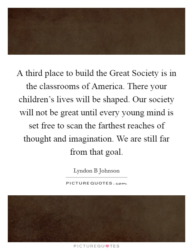 A third place to build the Great Society is in the classrooms of America. There your children's lives will be shaped. Our society will not be great until every young mind is set free to scan the farthest reaches of thought and imagination. We are still far from that goal Picture Quote #1