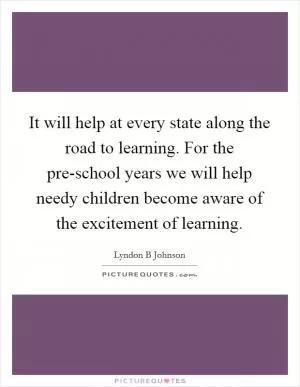 It will help at every state along the road to learning. For the pre-school years we will help needy children become aware of the excitement of learning Picture Quote #1