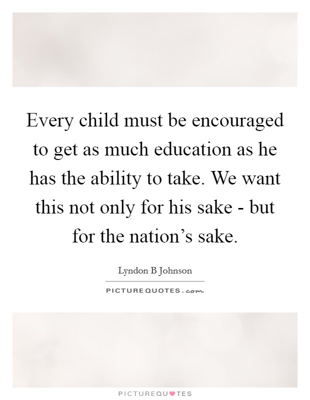 Every child must be encouraged to get as much education as he has the ability to take. We want this not only for his sake - but for the nation's sake Picture Quote #1