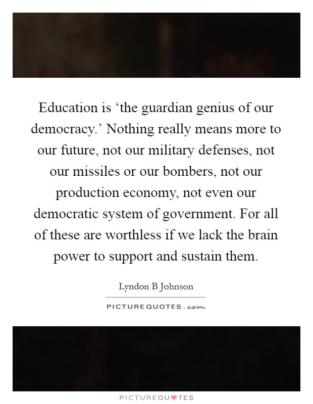 Education is ‘the guardian genius of our democracy.' Nothing really means more to our future, not our military defenses, not our missiles or our bombers, not our production economy, not even our democratic system of government. For all of these are worthless if we lack the brain power to support and sustain them Picture Quote #1
