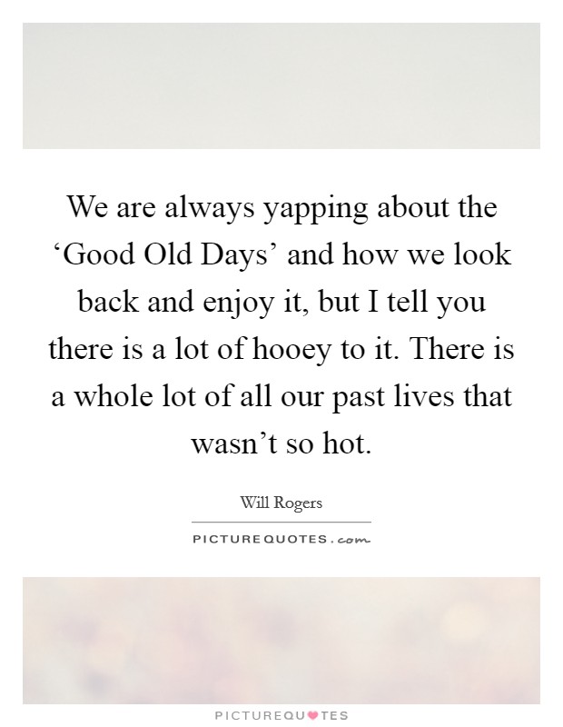 We are always yapping about the ‘Good Old Days' and how we look back and enjoy it, but I tell you there is a lot of hooey to it. There is a whole lot of all our past lives that wasn't so hot Picture Quote #1