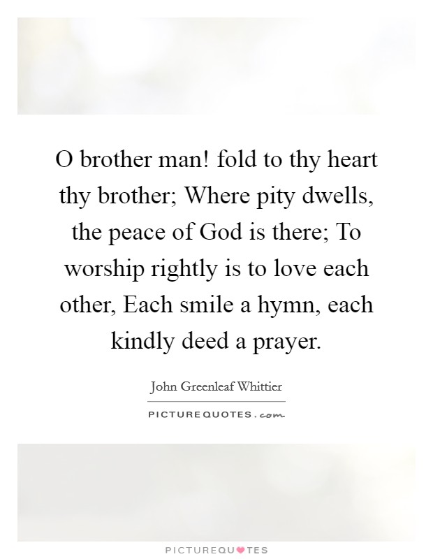 O brother man! fold to thy heart thy brother; Where pity dwells, the peace of God is there; To worship rightly is to love each other, Each smile a hymn, each kindly deed a prayer Picture Quote #1