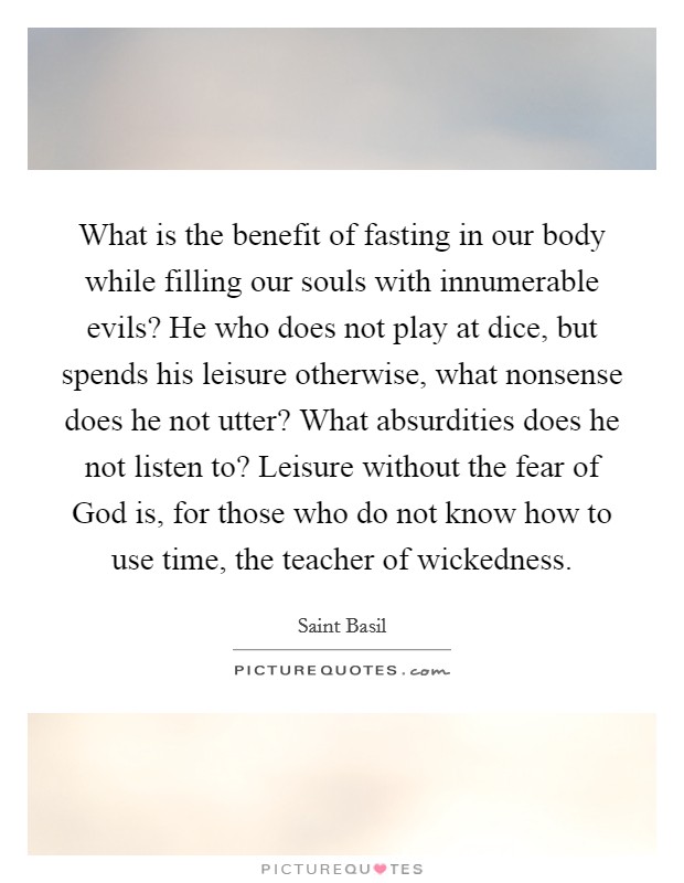 What is the benefit of fasting in our body while filling our souls with innumerable evils? He who does not play at dice, but spends his leisure otherwise, what nonsense does he not utter? What absurdities does he not listen to? Leisure without the fear of God is, for those who do not know how to use time, the teacher of wickedness Picture Quote #1
