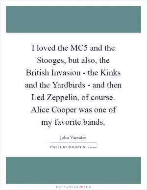 I loved the MC5 and the Stooges, but also, the British Invasion - the Kinks and the Yardbirds - and then Led Zeppelin, of course. Alice Cooper was one of my favorite bands Picture Quote #1