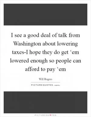 I see a good deal of talk from Washington about lowering taxes-I hope they do get ‘em lowered enough so people can afford to pay ‘em Picture Quote #1
