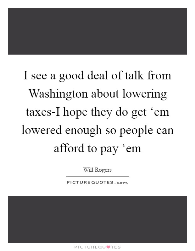 I see a good deal of talk from Washington about lowering taxes-I hope they do get ‘em lowered enough so people can afford to pay ‘em Picture Quote #1