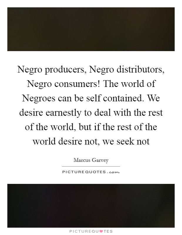Negro producers, Negro distributors, Negro consumers! The world of Negroes can be self contained. We desire earnestly to deal with the rest of the world, but if the rest of the world desire not, we seek not Picture Quote #1