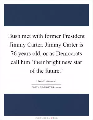Bush met with former President Jimmy Carter. Jimmy Carter is 76 years old, or as Democrats call him ‘their bright new star of the future.’ Picture Quote #1