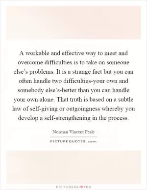 A workable and effective way to meet and overcome difficulties is to take on someone else’s problems. It is a strange fact but you can often handle two difficulties-your own and somebody else’s-better than you can handle your own alone. That truth is based on a subtle law of self-giving or outgoingness whereby you develop a self-strengthening in the process Picture Quote #1